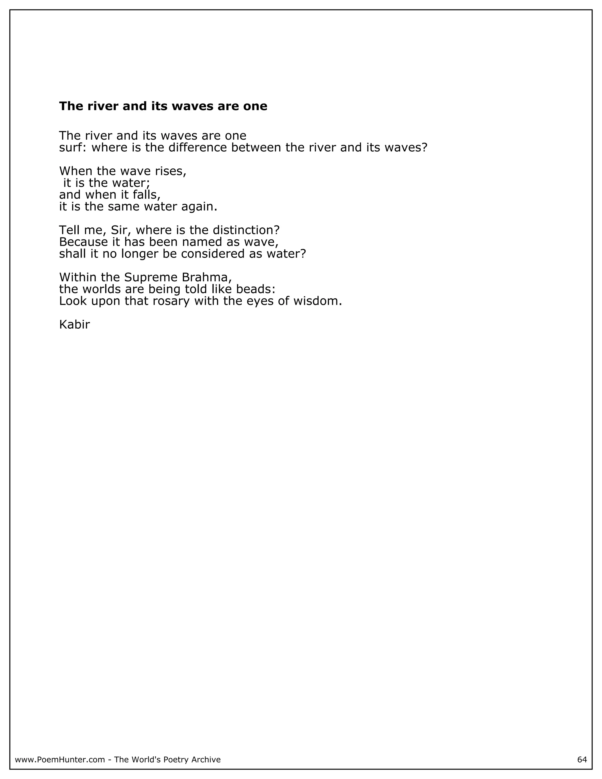 The river and its waves are one

          The river and its waves are one
          surf: where is the difference between the river and its waves?

          When the wave rises,
           it is the water;
          and when it falls,
          it is the same water again.

          Tell me, Sir, where is the distinction?
          Because it has been named as wave,
          shall it no longer be considered as water?

          Within the Supreme Brahma,
          the worlds are being told like beads:
          Look upon that rosary with the eyes of wisdom.

          Kabir




www.PoemHunter.com - The World's Poetry Archive                            64
 