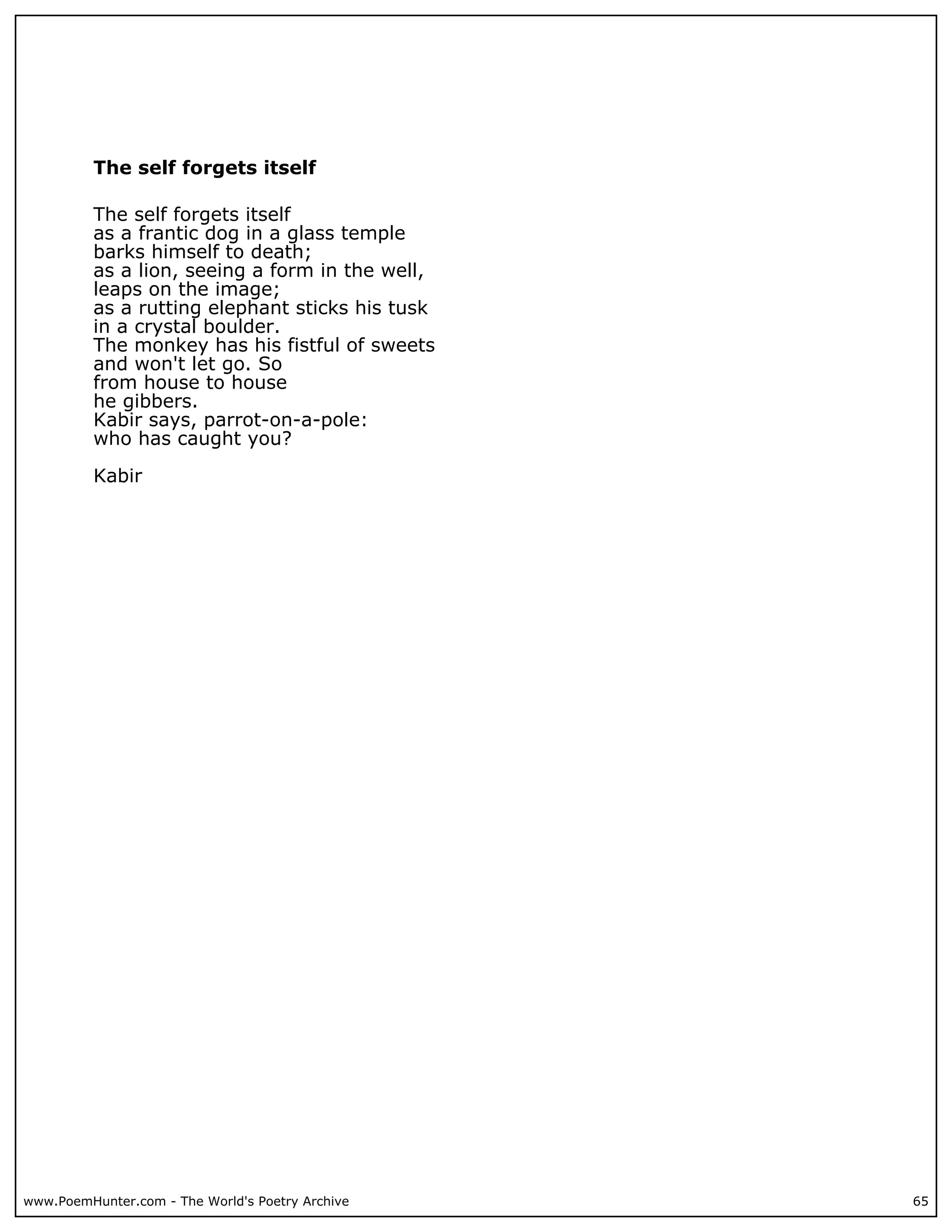 The self forgets itself

          The self forgets itself
          as a frantic dog in a glass temple
          barks himself to death;
          as a lion, seeing a form in the well,
          leaps on the image;
          as a rutting elephant sticks his tusk
          in a crystal boulder.
          The monkey has his fistful of sweets
          and won't let go. So
          from house to house
          he gibbers.
          Kabir says, parrot-on-a-pole:
          who has caught you?

          Kabir




www.PoemHunter.com - The World's Poetry Archive   65
 
