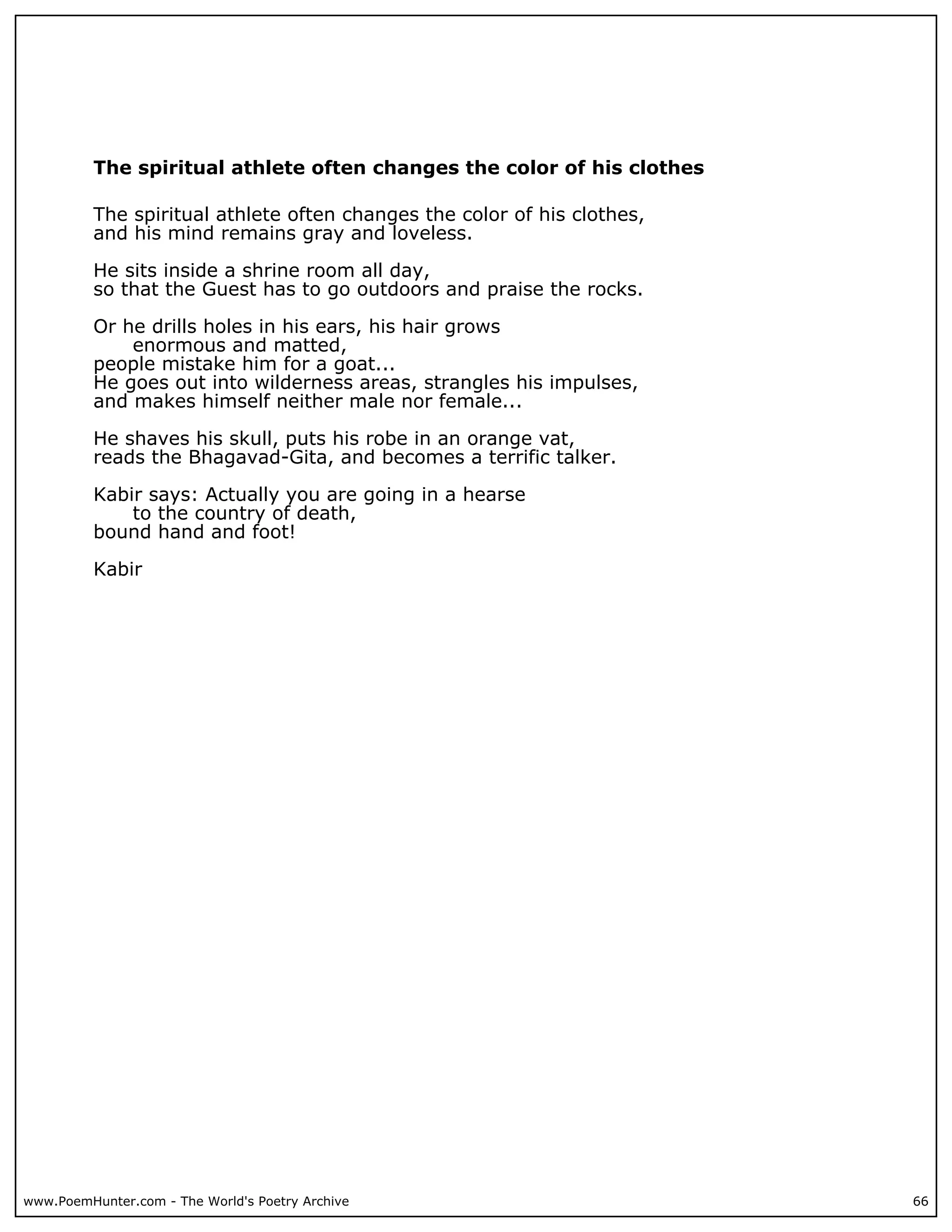 The spiritual athlete often changes the color of his clothes

          The spiritual athlete often changes the color of his clothes,
          and his mind remains gray and loveless.

          He sits inside a shrine room all day,
          so that the Guest has to go outdoors and praise the rocks.

          Or he drills holes in his ears, his hair grows
              enormous and matted,
          people mistake him for a goat...
          He goes out into wilderness areas, strangles his impulses,
          and makes himself neither male nor female...

          He shaves his skull, puts his robe in an orange vat,
          reads the Bhagavad-Gita, and becomes a terrific talker.

          Kabir says: Actually you are going in a hearse
              to the country of death,
          bound hand and foot!

          Kabir




www.PoemHunter.com - The World's Poetry Archive                           66
 