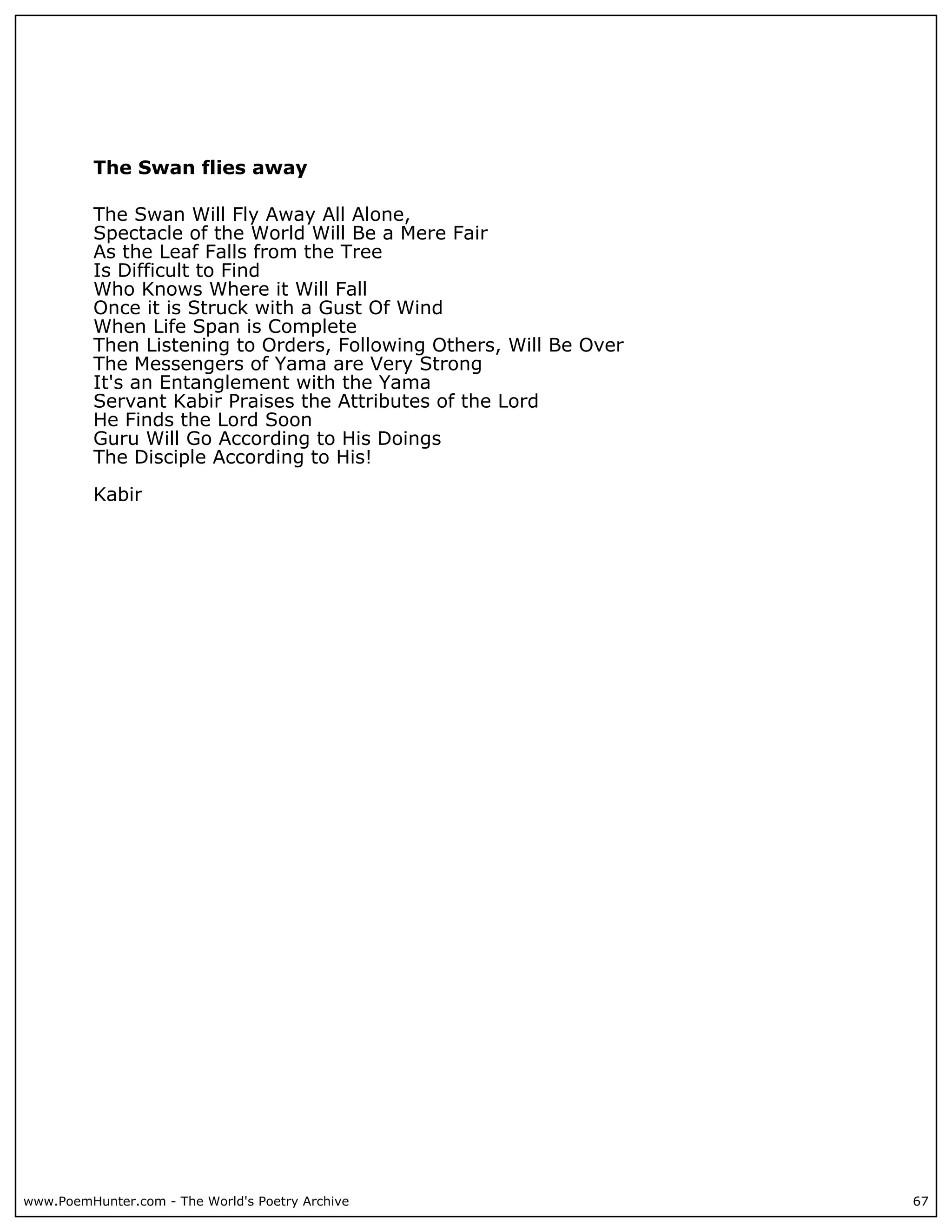 The Swan flies away

          The Swan Will Fly Away All Alone,
          Spectacle of the World Will Be a Mere Fair
          As the Leaf Falls from the Tree
          Is Difficult to Find
          Who Knows Where it Will Fall
          Once it is Struck with a Gust Of Wind
          When Life Span is Complete
          Then Listening to Orders, Following Others, Will Be Over
          The Messengers of Yama are Very Strong
          It's an Entanglement with the Yama
          Servant Kabir Praises the Attributes of the Lord
          He Finds the Lord Soon
          Guru Will Go According to His Doings
          The Disciple According to His!

          Kabir




www.PoemHunter.com - The World's Poetry Archive                      67
 