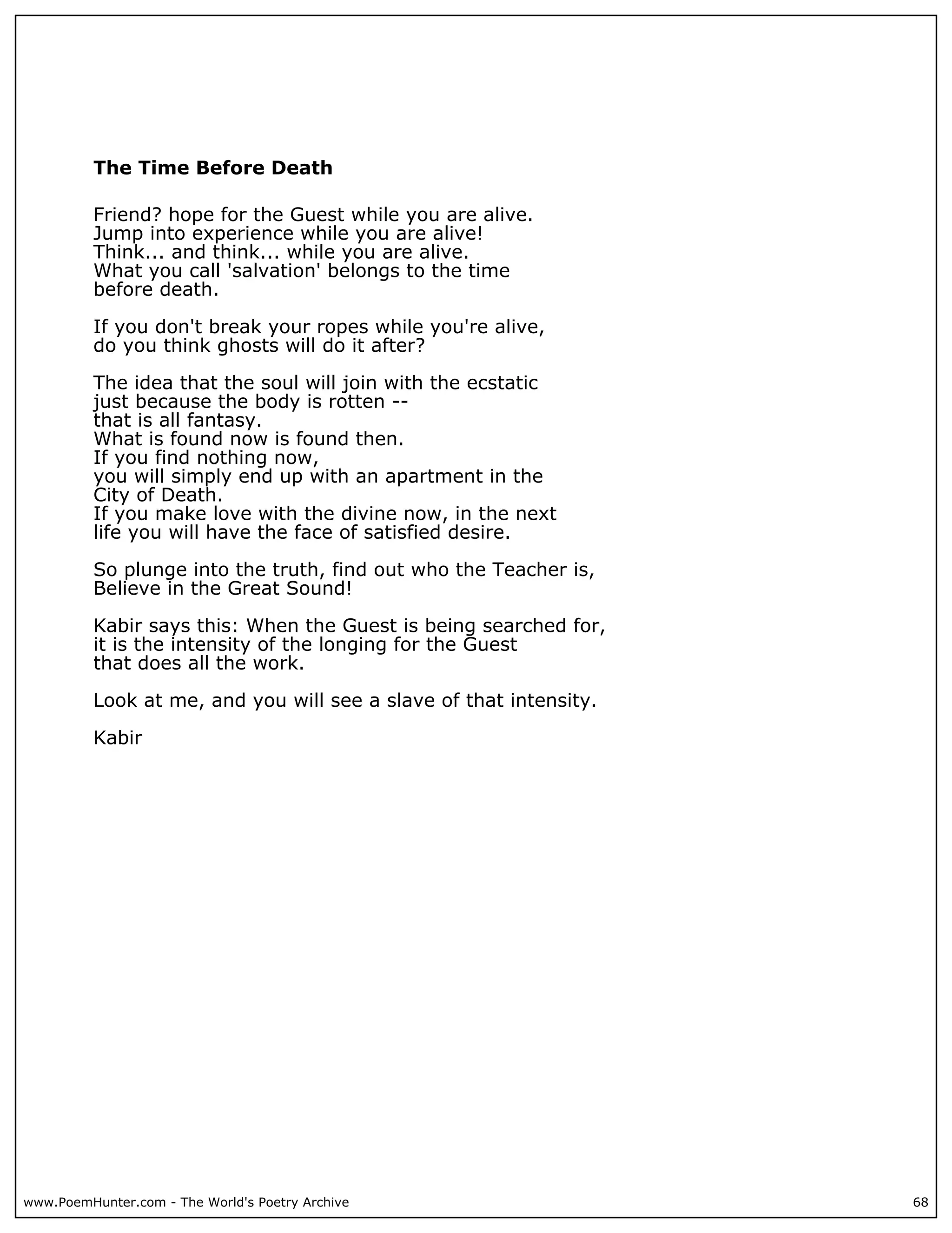The Time Before Death

          Friend? hope for the Guest while you are alive.
          Jump into experience while you are alive!
          Think... and think... while you are alive.
          What you call 'salvation' belongs to the time
          before death.

          If you don't break your ropes while you're alive,
          do you think ghosts will do it after?

          The idea that the soul will join with the ecstatic
          just because the body is rotten --
          that is all fantasy.
          What is found now is found then.
          If you find nothing now,
          you will simply end up with an apartment in the
          City of Death.
          If you make love with the divine now, in the next
          life you will have the face of satisfied desire.

          So plunge into the truth, find out who the Teacher is,
          Believe in the Great Sound!

          Kabir says this: When the Guest is being searched for,
          it is the intensity of the longing for the Guest
          that does all the work.

          Look at me, and you will see a slave of that intensity.

          Kabir




www.PoemHunter.com - The World's Poetry Archive                     68
 