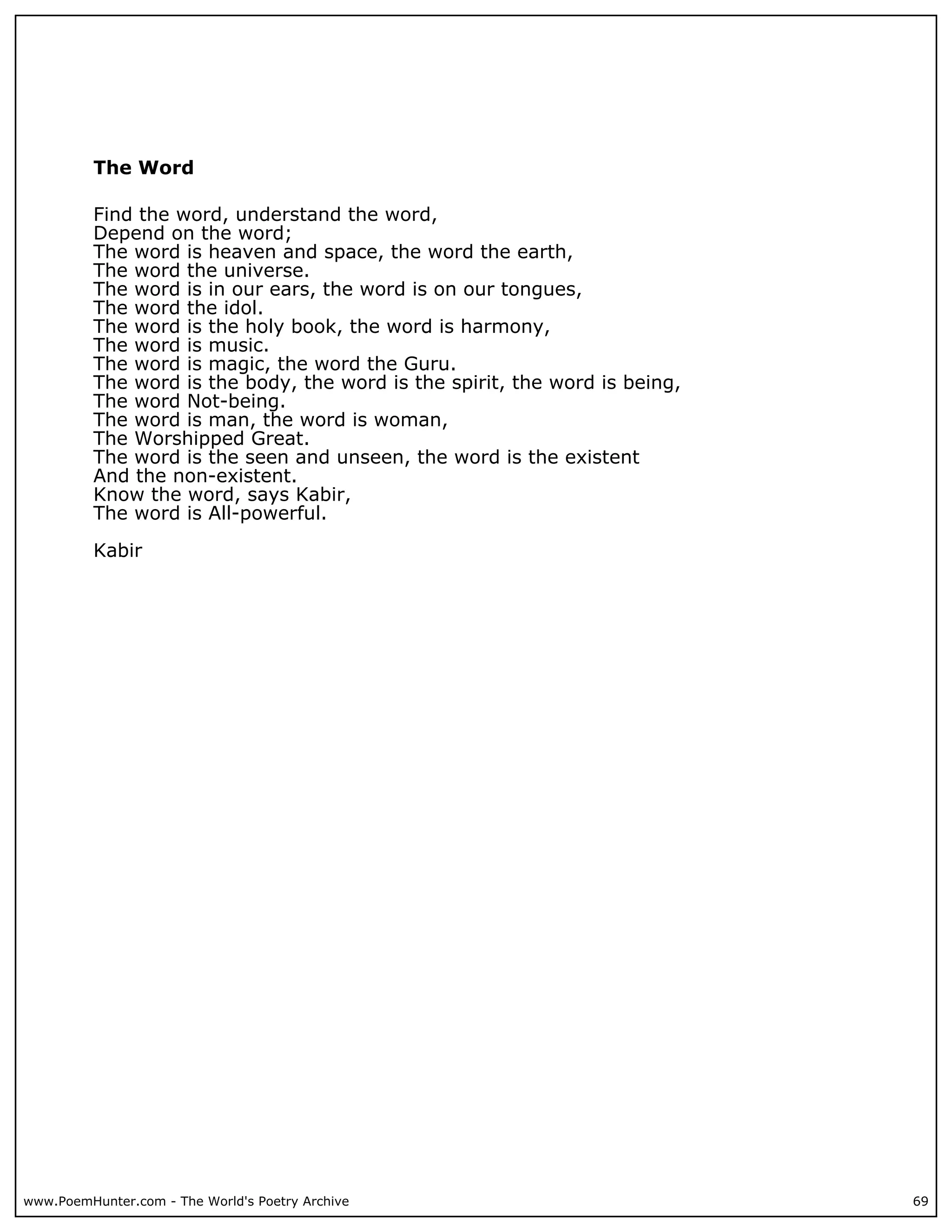 The Word

          Find the word, understand the word,
          Depend on the word;
          The word is heaven and space, the word the earth,
          The word the universe.
          The word is in our ears, the word is on our tongues,
          The word the idol.
          The word is the holy book, the word is harmony,
          The word is music.
          The word is magic, the word the Guru.
          The word is the body, the word is the spirit, the word is being,
          The word Not-being.
          The word is man, the word is woman,
          The Worshipped Great.
          The word is the seen and unseen, the word is the existent
          And the non-existent.
          Know the word, says Kabir,
          The word is All-powerful.

          Kabir




www.PoemHunter.com - The World's Poetry Archive                              69
 