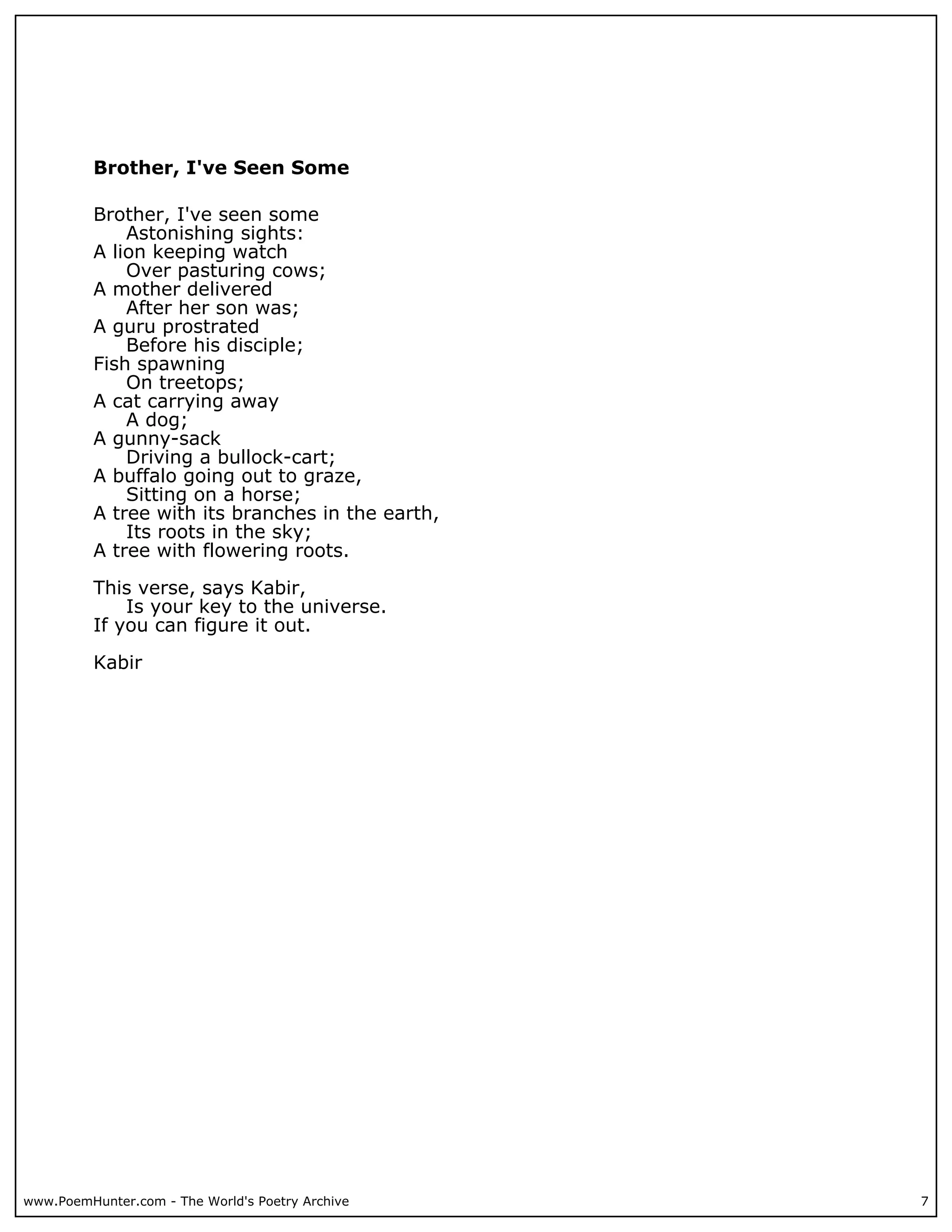 Brother, I've Seen Some

          Brother, I've seen some
              Astonishing sights:
          A lion keeping watch
              Over pasturing cows;
          A mother delivered
              After her son was;
          A guru prostrated
              Before his disciple;
          Fish spawning
              On treetops;
          A cat carrying away
              A dog;
          A gunny-sack
              Driving a bullock-cart;
          A buffalo going out to graze,
              Sitting on a horse;
          A tree with its branches in the earth,
              Its roots in the sky;
          A tree with flowering roots.

          This verse, says Kabir,
              Is your key to the universe.
          If you can figure it out.

          Kabir




www.PoemHunter.com - The World's Poetry Archive    7
 
