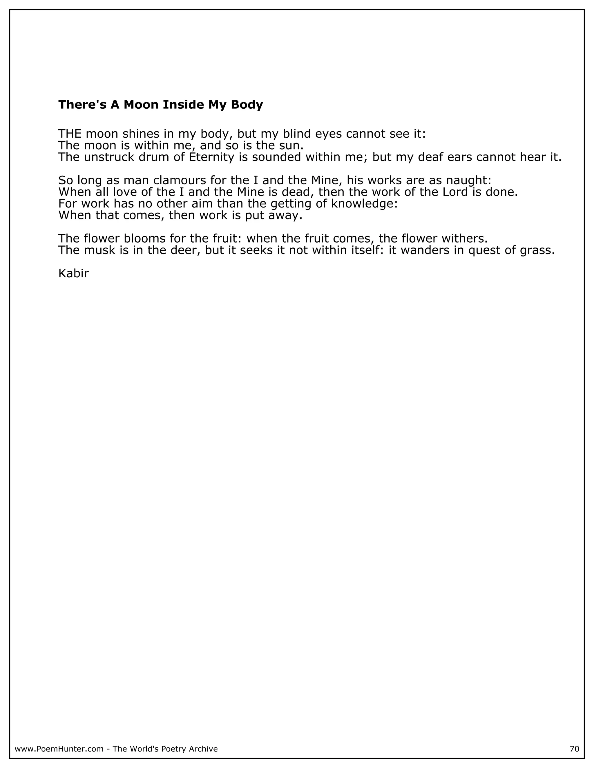 There's A Moon Inside My Body

          THE moon shines in my body, but my blind eyes cannot see it:
          The moon is within me, and so is the sun.
          The unstruck drum of Eternity is sounded within me; but my deaf ears cannot hear it.

          So long as man clamours for the I and the Mine, his works are as naught:
          When all love of the I and the Mine is dead, then the work of the Lord is done.
          For work has no other aim than the getting of knowledge:
          When that comes, then work is put away.

          The flower blooms for the fruit: when the fruit comes, the flower withers.
          The musk is in the deer, but it seeks it not within itself: it wanders in quest of grass.

          Kabir




www.PoemHunter.com - The World's Poetry Archive                                                       70
 