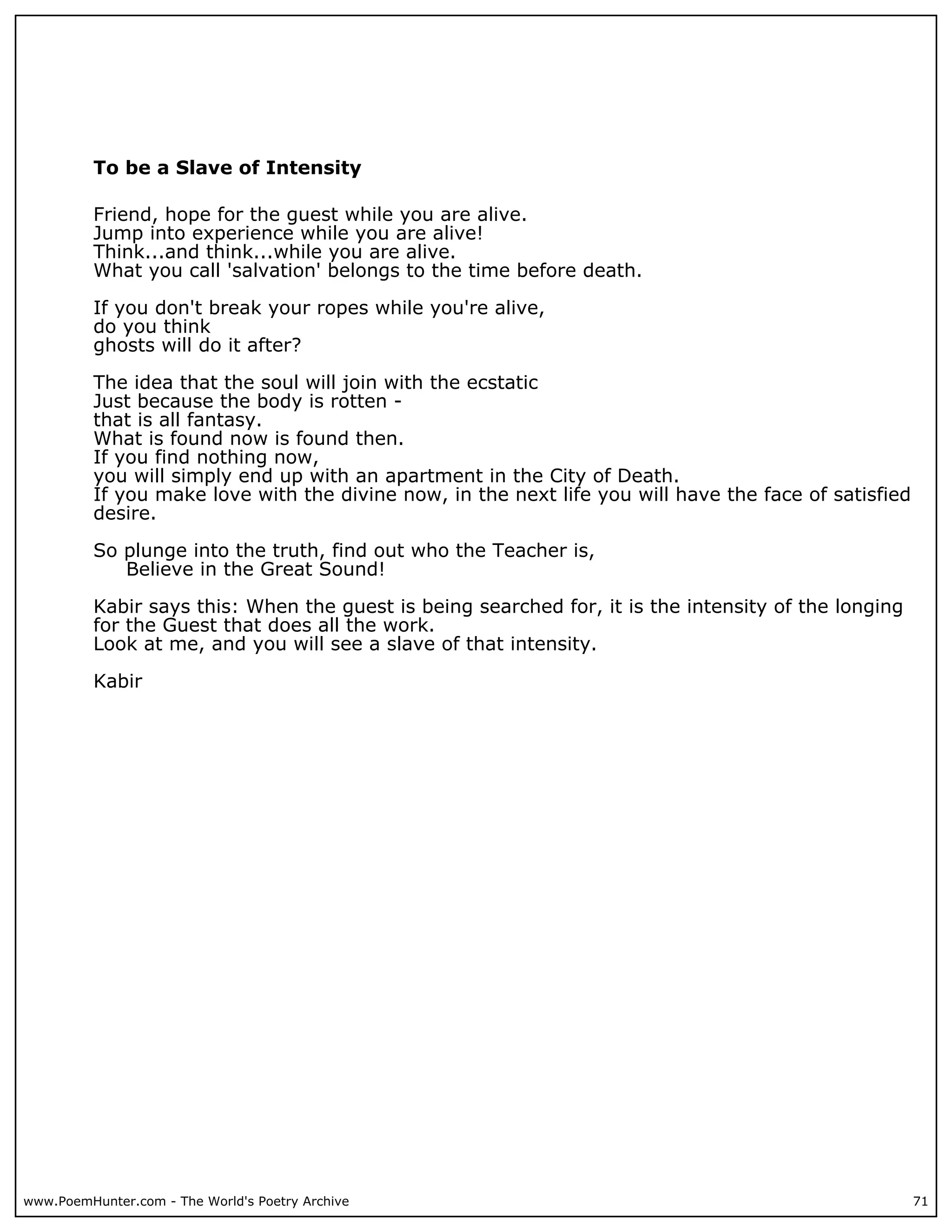 To be a Slave of Intensity

          Friend, hope for the guest while you are alive.
          Jump into experience while you are alive!
          Think...and think...while you are alive.
          What you call 'salvation' belongs to the time before death.

          If you don't break your ropes while you're alive,
          do you think
          ghosts will do it after?

          The idea that the soul will join with the ecstatic
          Just because the body is rotten -
          that is all fantasy.
          What is found now is found then.
          If you find nothing now,
          you will simply end up with an apartment in the City of Death.
          If you make love with the divine now, in the next life you will have the face of satisfied
          desire.

          So plunge into the truth, find out who the Teacher is,
             Believe in the Great Sound!

          Kabir says this: When the guest is being searched for, it is the intensity of the longing
          for the Guest that does all the work.
          Look at me, and you will see a slave of that intensity.

          Kabir




www.PoemHunter.com - The World's Poetry Archive                                                        71
 