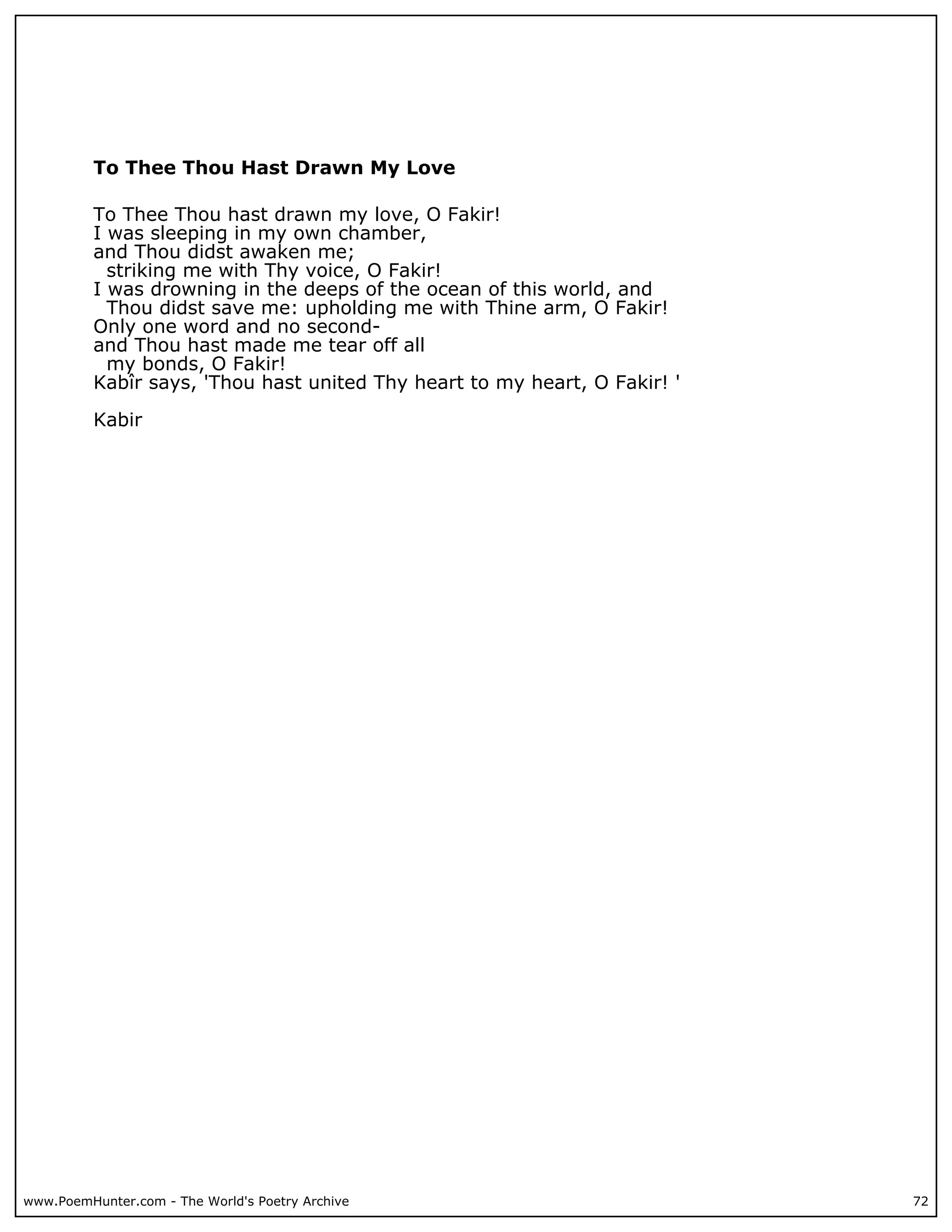 To Thee Thou Hast Drawn My Love

          To Thee Thou hast drawn my love, O Fakir!
          I was sleeping in my own chamber,
          and Thou didst awaken me;
            striking me with Thy voice, O Fakir!
          I was drowning in the deeps of the ocean of this world, and
            Thou didst save me: upholding me with Thine arm, O Fakir!
          Only one word and no second-
          and Thou hast made me tear off all
            my bonds, O Fakir!
          Kabîr says, 'Thou hast united Thy heart to my heart, O Fakir! '

          Kabir




www.PoemHunter.com - The World's Poetry Archive                             72
 