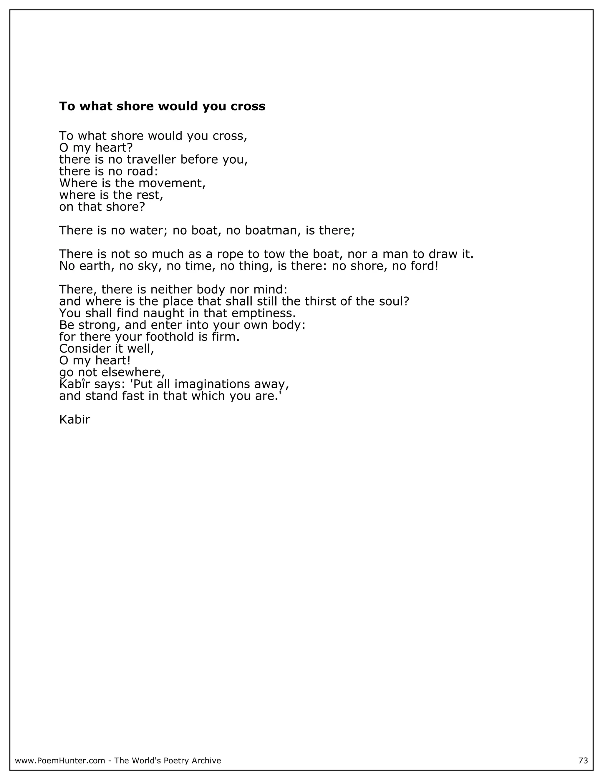 To what shore would you cross

          To what shore would you cross,
          O my heart?
          there is no traveller before you,
          there is no road:
          Where is the movement,
          where is the rest,
          on that shore?

          There is no water; no boat, no boatman, is there;

          There is not so much as a rope to tow the boat, nor a man to draw it.
          No earth, no sky, no time, no thing, is there: no shore, no ford!

          There, there is neither body nor mind:
          and where is the place that shall still the thirst of the soul?
          You shall find naught in that emptiness.
          Be strong, and enter into your own body:
          for there your foothold is firm.
          Consider it well,
          O my heart!
          go not elsewhere,
          Kabîr says: 'Put all imaginations away,
          and stand fast in that which you are.'

          Kabir




www.PoemHunter.com - The World's Poetry Archive                                   73
 