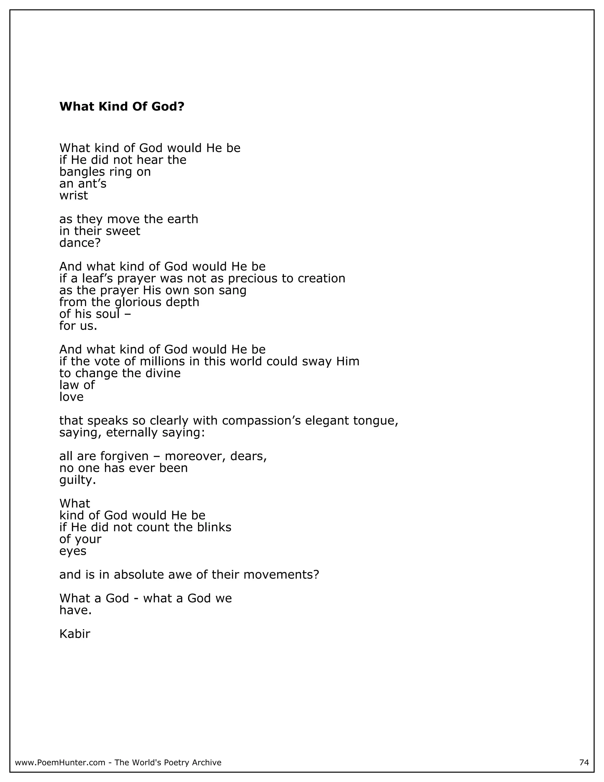 What Kind Of God?


          What kind of God would He be
          if He did not hear the
          bangles ring on
          an ant’s
          wrist

          as they move the earth
          in their sweet
          dance?

          And what kind of God would He be
          if a leaf’s prayer was not as precious to creation
          as the prayer His own son sang
          from the glorious depth
          of his soul –
          for us.

          And what kind of God would He be
          if the vote of millions in this world could sway Him
          to change the divine
          law of
          love

          that speaks so clearly with compassion’s elegant tongue,
          saying, eternally saying:

          all are forgiven – moreover, dears,
          no one has ever been
          guilty.

          What
          kind of God would He be
          if He did not count the blinks
          of your
          eyes

          and is in absolute awe of their movements?

          What a God - what a God we
          have.

          Kabir




www.PoemHunter.com - The World's Poetry Archive                      74
 