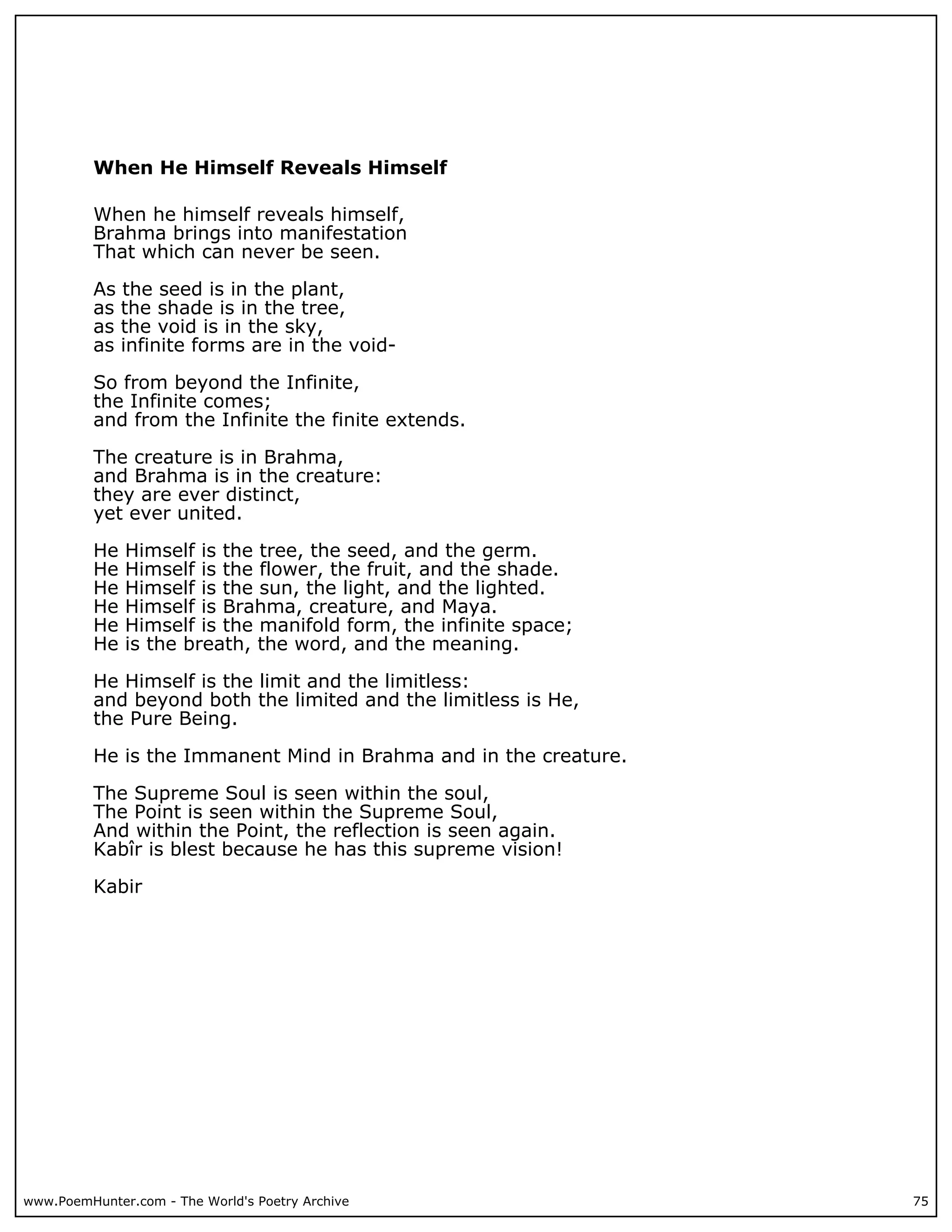 When He Himself Reveals Himself

          When he himself reveals himself,
          Brahma brings into manifestation
          That which can never be seen.

          As the seed is in the plant,
          as the shade is in the tree,
          as the void is in the sky,
          as infinite forms are in the void-

          So from beyond the Infinite,
          the Infinite comes;
          and from the Infinite the finite extends.

          The creature is in Brahma,
          and Brahma is in the creature:
          they are ever distinct,
          yet ever united.

          He   Himself is the tree, the seed, and the germ.
          He   Himself is the flower, the fruit, and the shade.
          He   Himself is the sun, the light, and the lighted.
          He   Himself is Brahma, creature, and Maya.
          He   Himself is the manifold form, the infinite space;
          He   is the breath, the word, and the meaning.

          He Himself is the limit and the limitless:
          and beyond both the limited and the limitless is He,
          the Pure Being.

          He is the Immanent Mind in Brahma and in the creature.

          The Supreme Soul is seen within the soul,
          The Point is seen within the Supreme Soul,
          And within the Point, the reflection is seen again.
          Kabîr is blest because he has this supreme vision!

          Kabir




www.PoemHunter.com - The World's Poetry Archive                    75
 