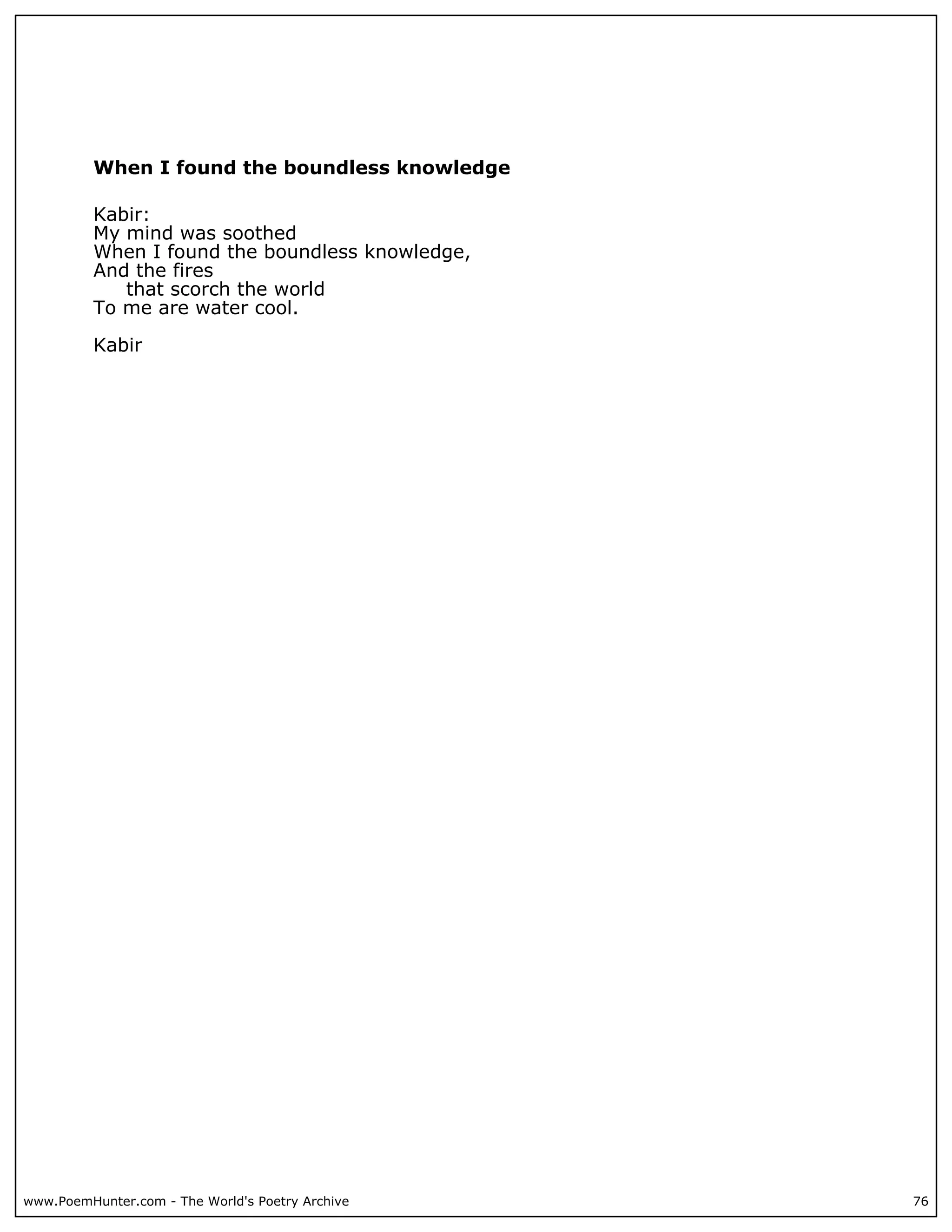 When I found the boundless knowledge

          Kabir:
          My mind was soothed
          When I found the boundless knowledge,
          And the fires
             that scorch the world
          To me are water cool.

          Kabir




www.PoemHunter.com - The World's Poetry Archive   76
 