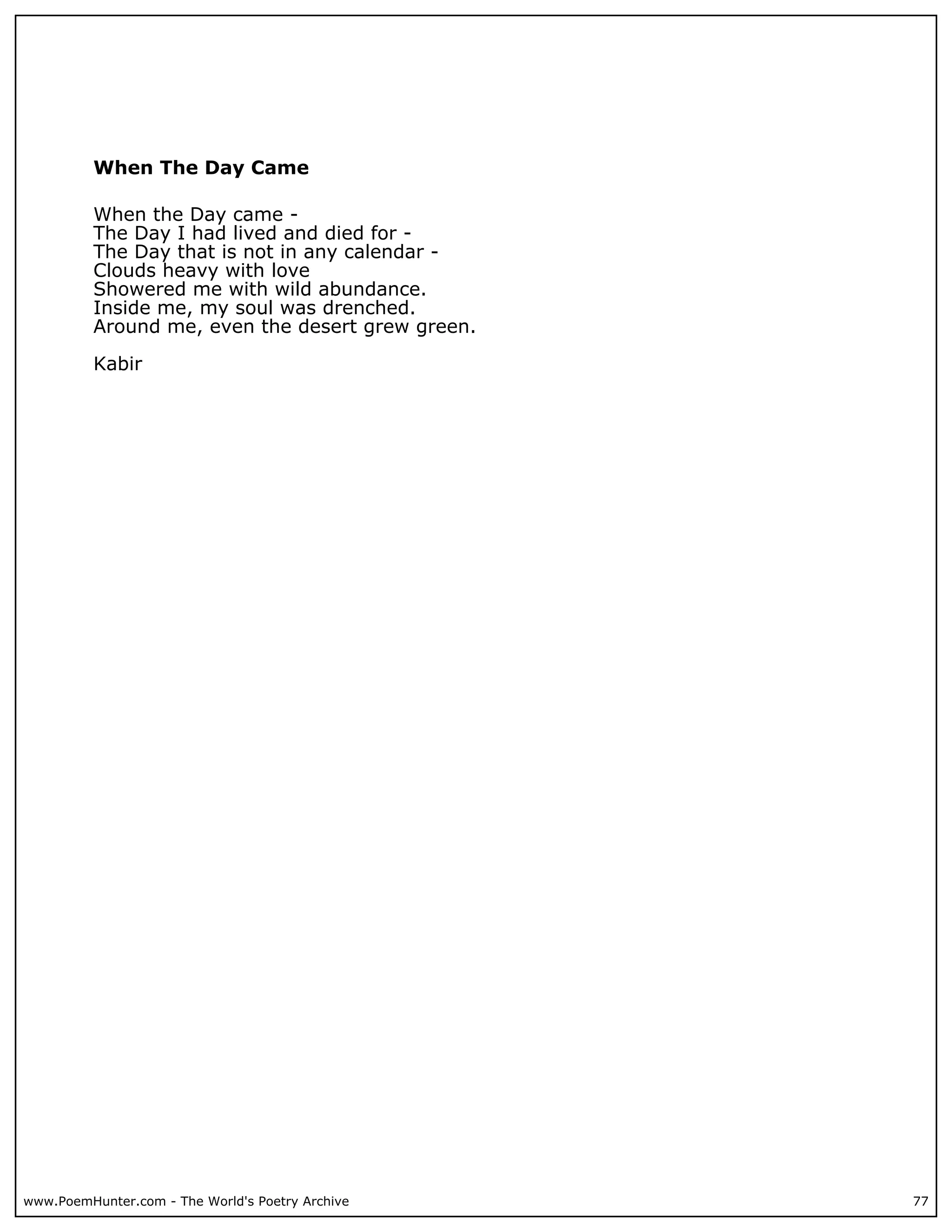 When The Day Came

          When the Day came -
          The Day I had lived and died for -
          The Day that is not in any calendar -
          Clouds heavy with love
          Showered me with wild abundance.
          Inside me, my soul was drenched.
          Around me, even the desert grew green.

          Kabir




www.PoemHunter.com - The World's Poetry Archive    77
 