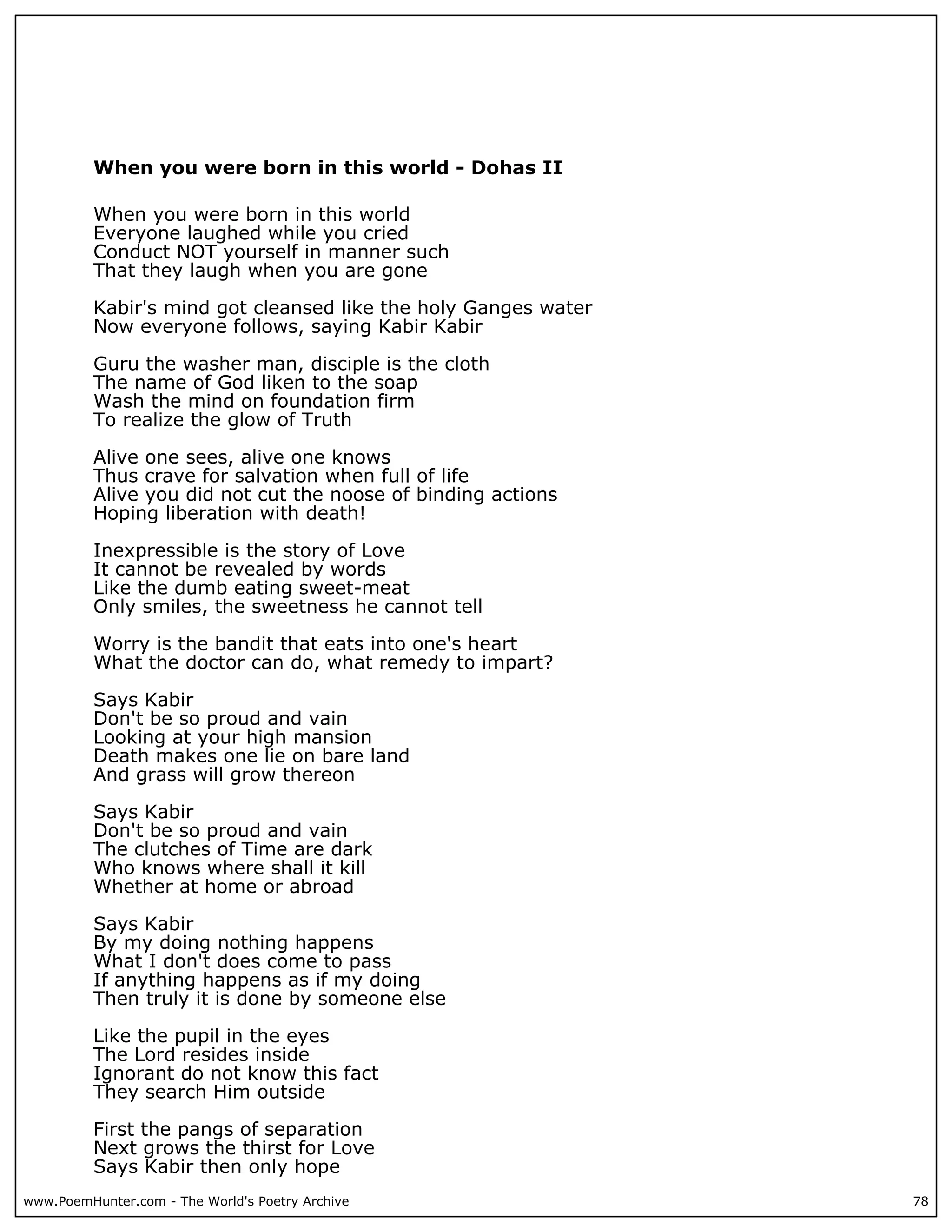 When you were born in this world - Dohas II

          When you were born in this world
          Everyone laughed while you cried
          Conduct NOT yourself in manner such
          That they laugh when you are gone

          Kabir's mind got cleansed like the holy Ganges water
          Now everyone follows, saying Kabir Kabir

          Guru the washer man, disciple is the cloth
          The name of God liken to the soap
          Wash the mind on foundation firm
          To realize the glow of Truth

          Alive one sees, alive one knows
          Thus crave for salvation when full of life
          Alive you did not cut the noose of binding actions
          Hoping liberation with death!

          Inexpressible is the story of Love
          It cannot be revealed by words
          Like the dumb eating sweet-meat
          Only smiles, the sweetness he cannot tell

          Worry is the bandit that eats into one's heart
          What the doctor can do, what remedy to impart?

          Says Kabir
          Don't be so proud and vain
          Looking at your high mansion
          Death makes one lie on bare land
          And grass will grow thereon

          Says Kabir
          Don't be so proud and vain
          The clutches of Time are dark
          Who knows where shall it kill
          Whether at home or abroad

          Says Kabir
          By my doing nothing happens
          What I don't does come to pass
          If anything happens as if my doing
          Then truly it is done by someone else

          Like the pupil in the eyes
          The Lord resides inside
          Ignorant do not know this fact
          They search Him outside

          First the pangs of separation
          Next grows the thirst for Love
          Says Kabir then only hope
www.PoemHunter.com - The World's Poetry Archive                  78
 