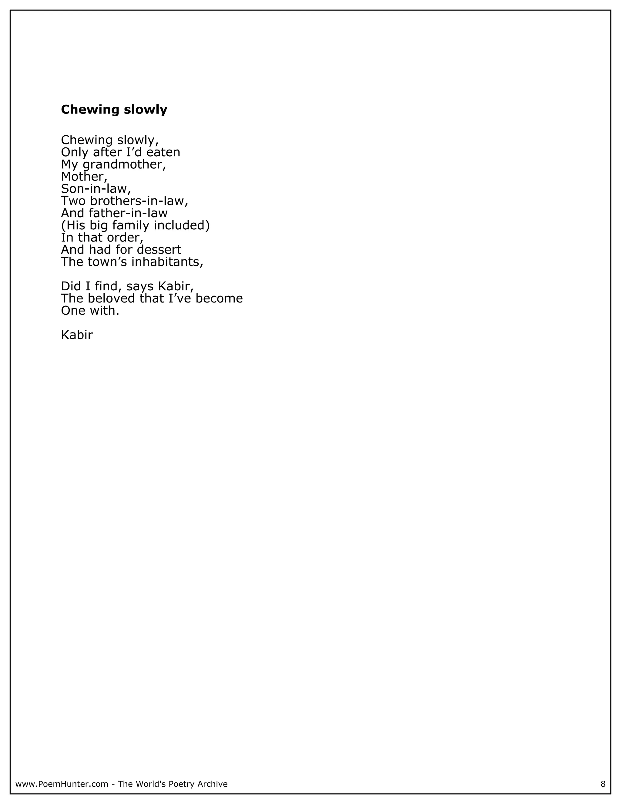 Chewing slowly

          Chewing slowly,
          Only after I’d eaten
          My grandmother,
          Mother,
          Son-in-law,
          Two brothers-in-law,
          And father-in-law
          (His big family included)
          In that order,
          And had for dessert
          The town’s inhabitants,

          Did I find, says Kabir,
          The beloved that I’ve become
          One with.

          Kabir




www.PoemHunter.com - The World's Poetry Archive   8
 