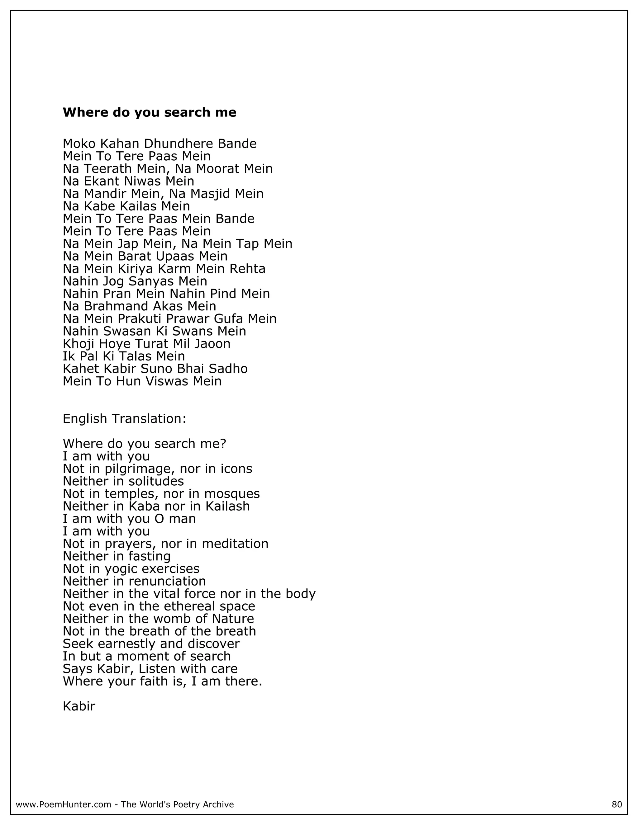 Where do you search me

          Moko Kahan Dhundhere Bande
          Mein To Tere Paas Mein
          Na Teerath Mein, Na Moorat Mein
          Na Ekant Niwas Mein
          Na Mandir Mein, Na Masjid Mein
          Na Kabe Kailas Mein
          Mein To Tere Paas Mein Bande
          Mein To Tere Paas Mein
          Na Mein Jap Mein, Na Mein Tap Mein
          Na Mein Barat Upaas Mein
          Na Mein Kiriya Karm Mein Rehta
          Nahin Jog Sanyas Mein
          Nahin Pran Mein Nahin Pind Mein
          Na Brahmand Akas Mein
          Na Mein Prakuti Prawar Gufa Mein
          Nahin Swasan Ki Swans Mein
          Khoji Hoye Turat Mil Jaoon
          Ik Pal Ki Talas Mein
          Kahet Kabir Suno Bhai Sadho
          Mein To Hun Viswas Mein


          English Translation:

          Where do you search me?
          I am with you
          Not in pilgrimage, nor in icons
          Neither in solitudes
          Not in temples, nor in mosques
          Neither in Kaba nor in Kailash
          I am with you O man
          I am with you
          Not in prayers, nor in meditation
          Neither in fasting
          Not in yogic exercises
          Neither in renunciation
          Neither in the vital force nor in the body
          Not even in the ethereal space
          Neither in the womb of Nature
          Not in the breath of the breath
          Seek earnestly and discover
          In but a moment of search
          Says Kabir, Listen with care
          Where your faith is, I am there.

          Kabir




www.PoemHunter.com - The World's Poetry Archive        80
 