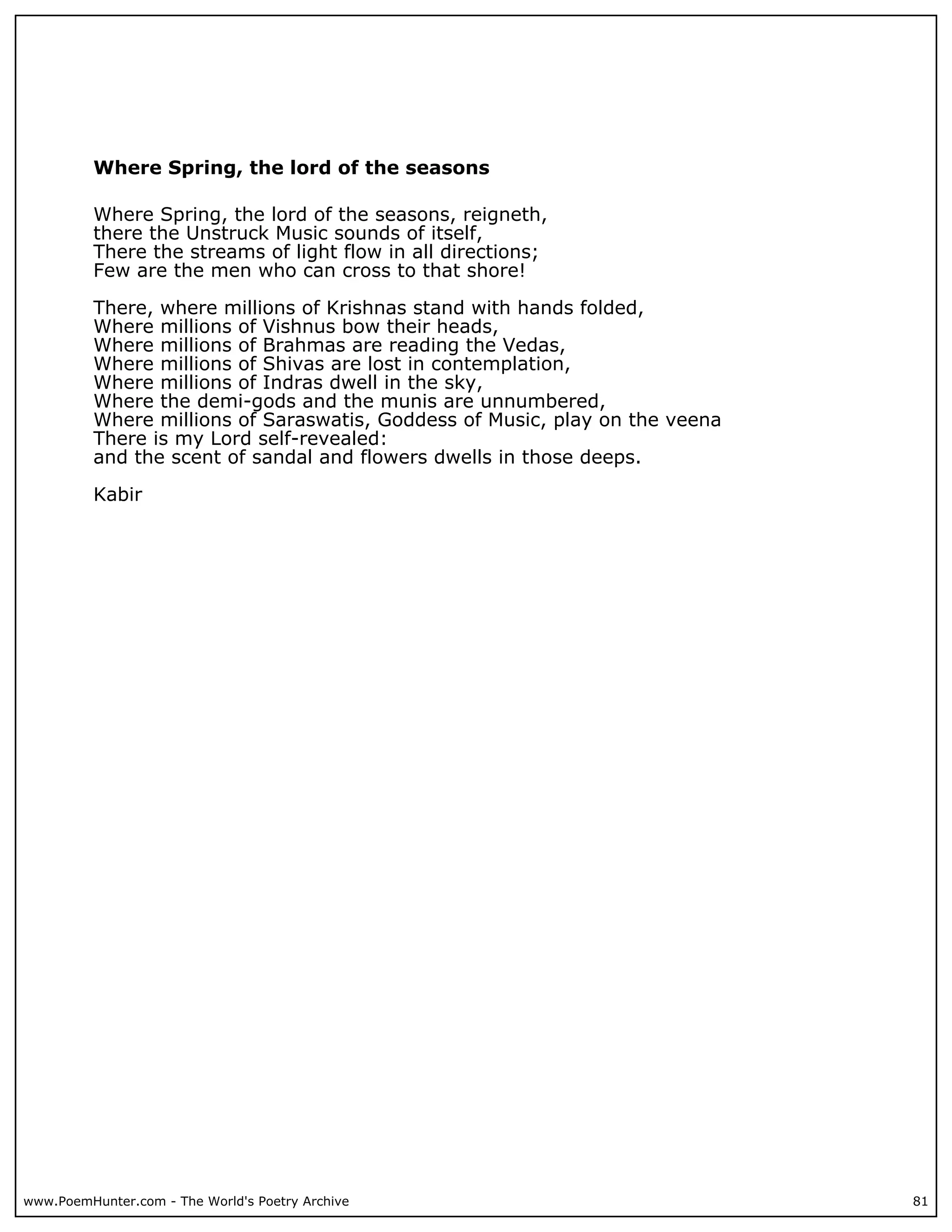 Where Spring, the lord of the seasons

          Where Spring, the lord of the seasons, reigneth,
          there the Unstruck Music sounds of itself,
          There the streams of light flow in all directions;
          Few are the men who can cross to that shore!

          There, where millions of Krishnas stand with hands folded,
          Where millions of Vishnus bow their heads,
          Where millions of Brahmas are reading the Vedas,
          Where millions of Shivas are lost in contemplation,
          Where millions of Indras dwell in the sky,
          Where the demi-gods and the munis are unnumbered,
          Where millions of Saraswatis, Goddess of Music, play on the veena
          There is my Lord self-revealed:
          and the scent of sandal and flowers dwells in those deeps.

          Kabir




www.PoemHunter.com - The World's Poetry Archive                               81
 