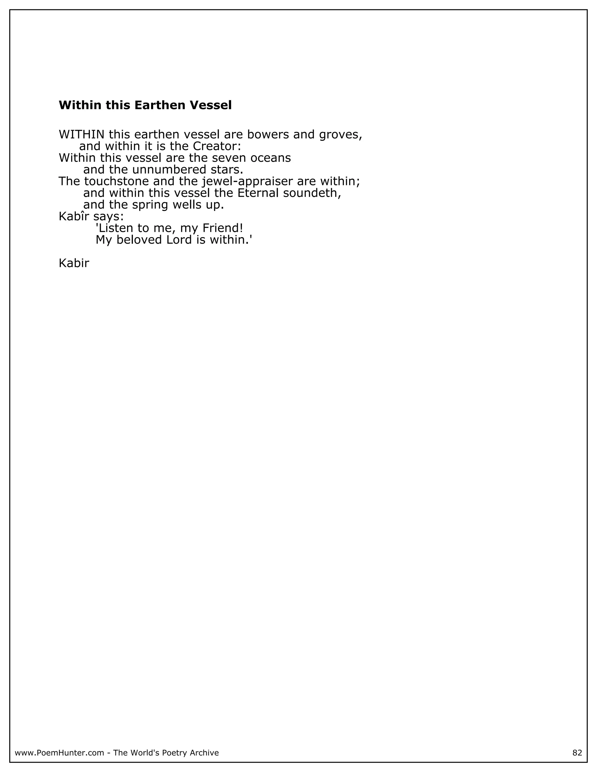 Within this Earthen Vessel

          WITHIN this earthen vessel are bowers and groves,
             and within it is the Creator:
          Within this vessel are the seven oceans
              and the unnumbered stars.
          The touchstone and the jewel-appraiser are within;
              and within this vessel the Eternal soundeth,
              and the spring wells up.
          Kabîr says:
                'Listen to me, my Friend!
                My beloved Lord is within.'

          Kabir




www.PoemHunter.com - The World's Poetry Archive                82
 