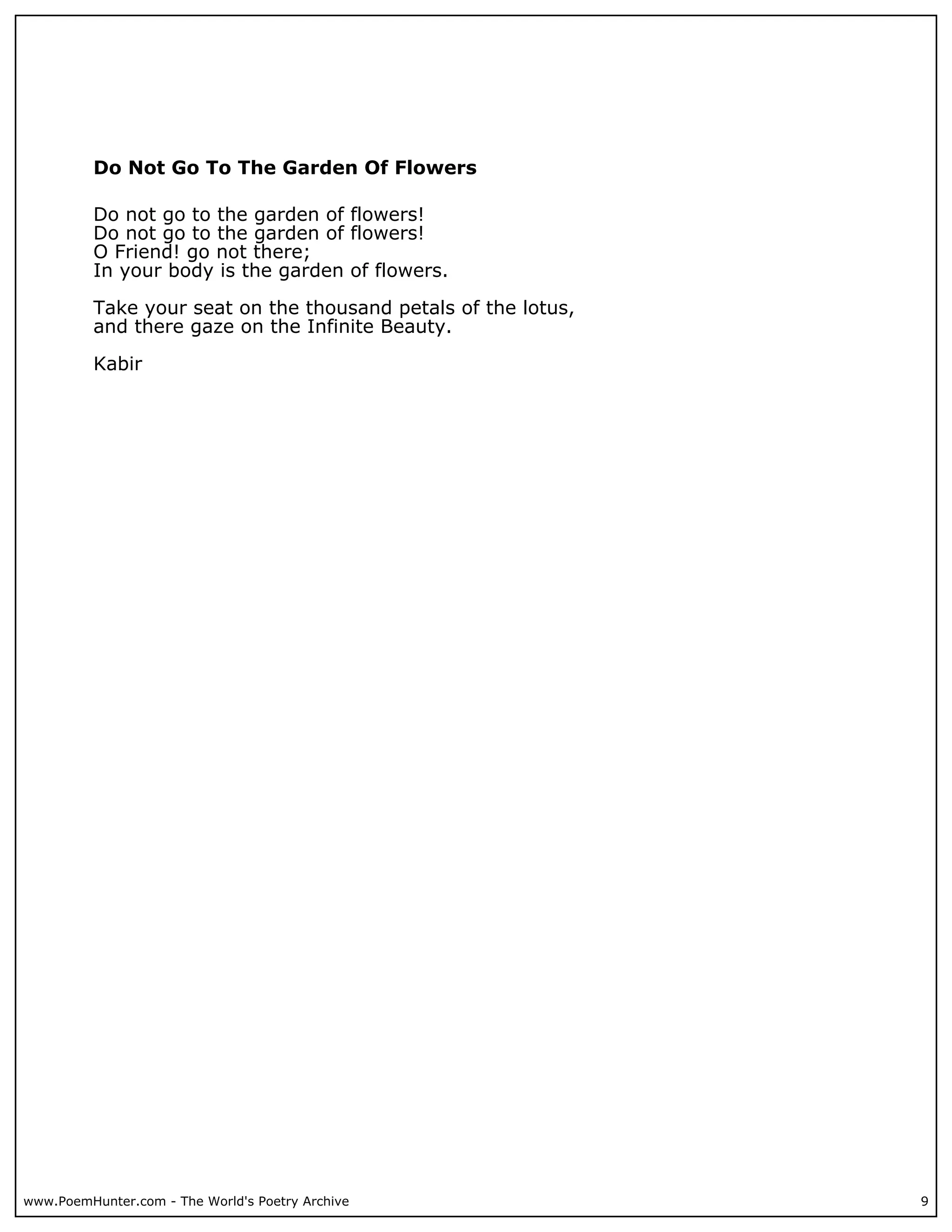 Do Not Go To The Garden Of Flowers

          Do not go to the garden of flowers!
          Do not go to the garden of flowers!
          O Friend! go not there;
          In your body is the garden of flowers.

          Take your seat on the thousand petals of the lotus,
          and there gaze on the Infinite Beauty.

          Kabir




www.PoemHunter.com - The World's Poetry Archive                 9
 