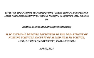 EFFECT OF EDUCATIONAL TECHNOLOGY ON STUDENT CLINICAL COMPETENCY
SKILLS AND SATISFACTION IN SCHOOL OF NURSING IN SOKOTO STATE, NIGERIA
BY
ADAMU KABIRU MAISANDA (P16MDNS8009)
M.SC EXTRENAL DEFENSE PRESENTED TO THE DEPARTMENT OF
NURSING SCIENCES, FACULTY OF ALLIED HEALTH SCIENCE,
AHMADU BELLO UNIVERSITY, ZARIA-NIGERIA
APRIL, 2021
 