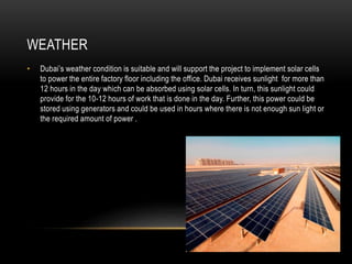 WEATHER
• Dubai’s weather condition is suitable and will support the project to implement solar cells
to power the entire factory floor including the office. Dubai receives sunlight for more than
12 hours in the day which can be absorbed using solar cells. In turn, this sunlight could
provide for the 10-12 hours of work that is done in the day. Further, this power could be
stored using generators and could be used in hours where there is not enough sun light or
the required amount of power .
 