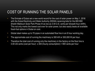 COST OF RUNNING THE SOLAR PANELS
• The Emirate of Dubai set a new world record for the cost of solar power on May 1, 2016
with the Dubai Electricity and Water Authority (DEWA) receiving bids for the 800 MW
Sheikh Maktoum Solar Park Phase III as low as 3.00 U.S. cents per kilowatt-hour (kWh).
This not only marks the lowest cost ever for solar power, but also easily beats all available
fossil-fuel options in Dubai on cost.
• Global steel makes up to 70 pipes in an automated flow line in an 8 hour working day.
• The approximate cost of running the machinery is 300 kW or 300,000 W per hour.
• Therefore the total cost of running only the machinery in the factory on the floor line is
3.00 US cents (cost per hour) x 300 (hourly consumption) = 900 cents per hour
 