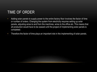 TIME OF ORDER
• Adding solar panels to supply power to the entire factory floor involves the factor of time
or number of orders. Changing the system from electricity requires setting up solar
panels, adjusting wires to and from the machines, wires to the office etc. This means that
all production would have to be ceased until the project of implementing solar panels is
completed.
• Therefore the factor of time plays an important role in the implementing of solar panels.
 