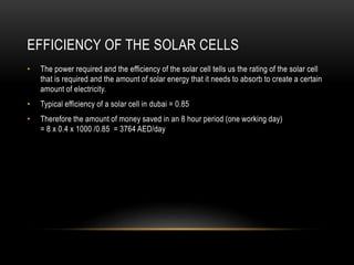 EFFICIENCY OF THE SOLAR CELLS
• The power required and the efficiency of the solar cell tells us the rating of the solar cell
that is required and the amount of solar energy that it needs to absorb to create a certain
amount of electricity.
• Typical efficiency of a solar cell in dubai = 0.85
• Therefore the amount of money saved in an 8 hour period (one working day)
= 8 x 0.4 x 1000 /0.85 = 3764 AED/day
 