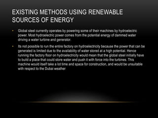 EXISTING METHODS USING RENEWABLE
SOURCES OF ENERGY
• Global steel currently operates by powering some of their machines by hydroelectric
power. Most hydroelectric power comes from the potential energy of dammed water
driving a water turbine and generator.
• Its not possible to run the entire factory on hydroelectricity because the power that can be
generated is limited due to the availability of water stored at a high potential. Hence
running the factory floor on hydroelectricity would mean that the global steel initially have
to build a place that could store water and push it with force into the turbines. This
machine would itself take a lot time and space for construction, and would be unsuitable
with respect to the Dubai weather
 