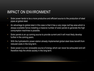 IMPACT ON ENVIRONMENT
• Solar power tends to be a more productive and efficient source to the production of steel
pipes at global steel.
• An advantage to global steel in this case is that it has a very large roof top area which is
always available hence installing a massive number of solar panels to generate the high
consumption machines is possible.
• Solar panels is an up coming source to provide current and it will most likely develop
further in the coming years.
• With the hydroelectric power station already implemented global steel does benefit from
reduced costs in the long term .
• Solar power is a non renewable source of energy which can never be exhausted and will
therefore help the whole society in the long term.
 