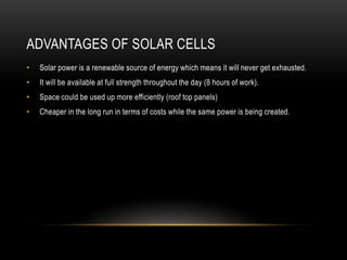 ADVANTAGES OF SOLAR CELLS
• Solar power is a renewable source of energy which means it will never get exhausted.
• It will be available at full strength throughout the day (8 hours of work).
• Space could be used up more efficiently (roof top panels)
• Cheaper in the long run in terms of costs while the same power is being created.
 