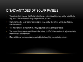 DISADVANTAGES OF SOLAR PANELS
• There is a slight chance that Dubai might have a rainy day which may not be suitable for
any production and would delay the production process.
• Implementing the solar panel technology is very costly. It involves wiring, purchasing,
maintenance etc.
• The maintenance costs are high. They require cleaning on regular basis.
• The production process would have to be halted for 15-20 days so that all adjustments to
the machines can be made.
• Many additional components are needed to be bought to complete the circuit.
 
