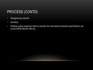 PROCESS (CONTD)
• Straightening machine
• Bundling
• Multiple quality inspection tests to maintain the international standard specifications set
by the ASTM, BS,EN, DIN etc.
 