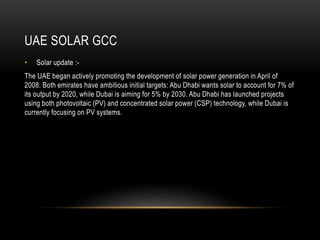 UAE SOLAR GCC
• Solar update :-
The UAE began actively promoting the development of solar power generation in April of
2008. Both emirates have ambitious initial targets: Abu Dhabi wants solar to account for 7% of
its output by 2020, while Dubai is aiming for 5% by 2030. Abu Dhabi has launched projects
using both photovoltaic (PV) and concentrated solar power (CSP) technology, while Dubai is
currently focusing on PV systems.
 