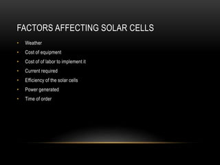 FACTORS AFFECTING SOLAR CELLS
• Weather
• Cost of equipment
• Cost of of labor to implement it
• Current required
• Efficiency of the solar cells
• Power generated
• Time of order
 