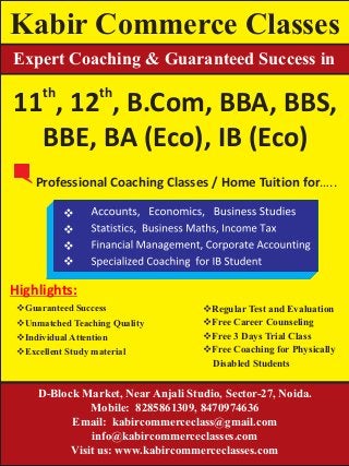 Kabir Commerce Classes
Expert Coaching & Guaranteed Success in
th th
11 , 12 , B.Com, BBA, BBS,
BBE, BA (Eco), IB (Eco)
Professional Coaching Classes / Home Tuition for…..
Highlights:
D-Block Market, Near Anjali Studio, Sector-27, Noida.
Mobile: 8285861309, 8470974636
Email: kabircommerceclass@gmail.com
info@kabircommerceclasses.com
Visit us: www.kabircommerceclasses.com
vRegular Test and Evaluation
vFree Career Counseling
vFree 3 Days Trial Class
vFree Coaching for Physically
Disabled Students
vGuaranteed Success
vUnmatched Teaching Quality
vIndividual Attention
vExcellent Study material
v
v
v
v
 