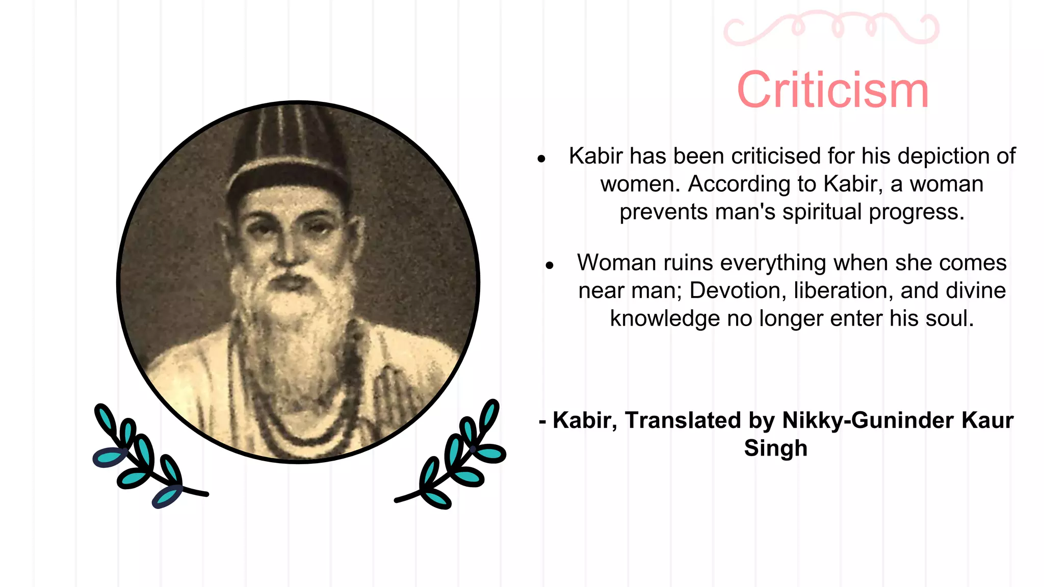 ● Kabir has been criticised for his depiction of
women. According to Kabir, a woman
prevents man's spiritual progress.
● Woman ruins everything when she comes
near man; Devotion, liberation, and divine
knowledge no longer enter his soul.
- Kabir, Translated by Nikky-Guninder Kaur
Singh
Criticism
 