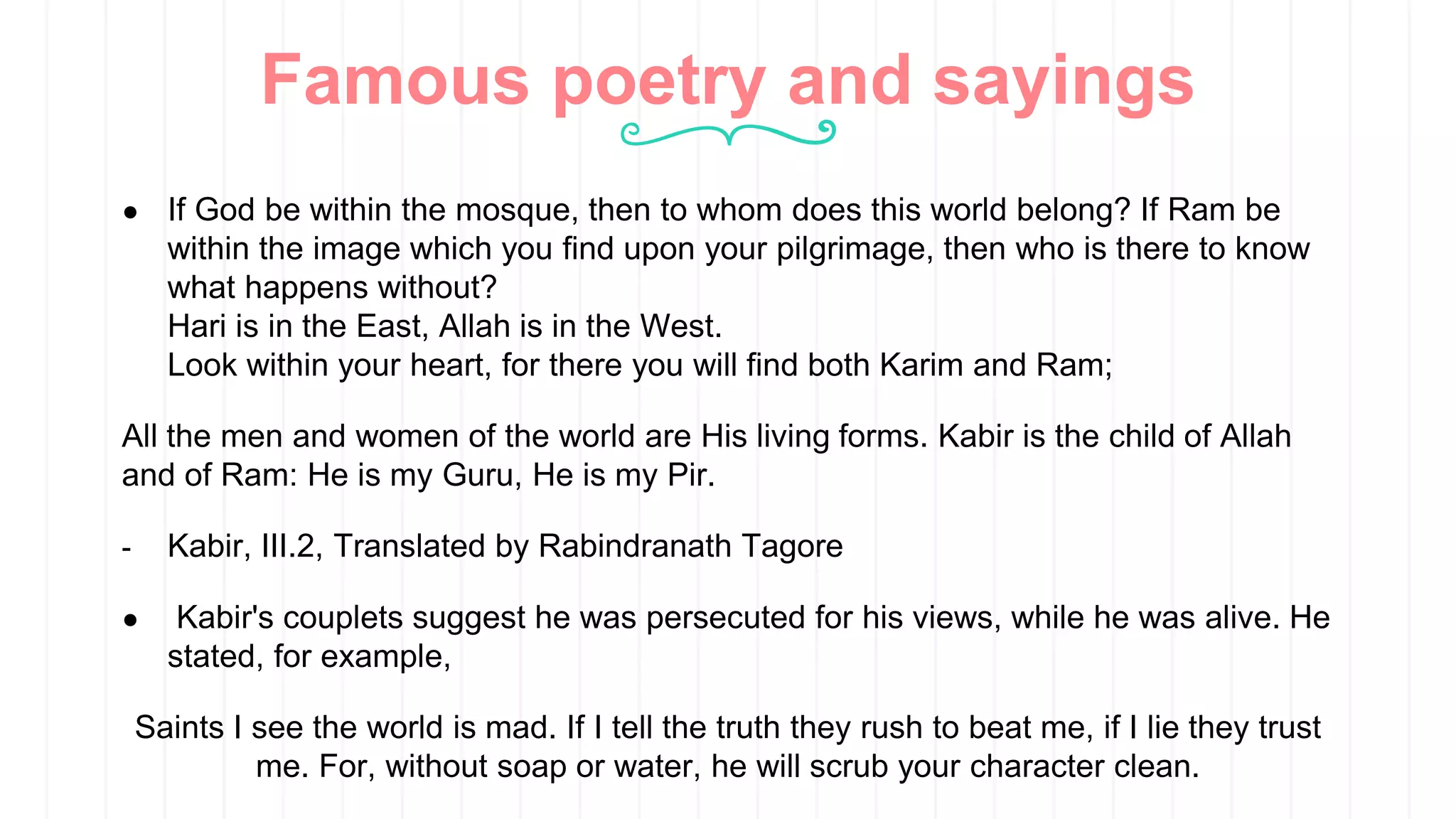 Famous poetry and sayings
● If God be within the mosque, then to whom does this world belong? If Ram be
within the image which you find upon your pilgrimage, then who is there to know
what happens without?
Hari is in the East, Allah is in the West.
Look within your heart, for there you will find both Karim and Ram;
All the men and women of the world are His living forms. Kabir is the child of Allah
and of Ram: He is my Guru, He is my Pir.
- Kabir, III.2, Translated by Rabindranath Tagore
● Kabir's couplets suggest he was persecuted for his views, while he was alive. He
stated, for example,
Saints I see the world is mad. If I tell the truth they rush to beat me, if I lie they trust
me. For, without soap or water, he will scrub your character clean.
 