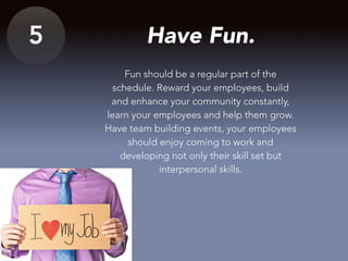 5 Have Fun.
Fun should be a regular part of the
schedule. Reward your employees, build
and enhance your community constantly,
learn your employees and help them grow.
Have team building events, your employees
should enjoy coming to work and
developing not only their skill set but
interpersonal skills.
 