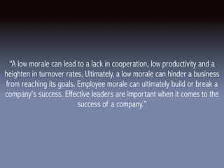 “A low morale can lead to a lack in cooperation, low productivity and a
heighten in turnover rates, Ultimately, a low morale can hinder a business
from reaching its goals. Employee morale can ultimately build or break a
company's success. Effective leaders are important when it comes to the
success of a company.”
 