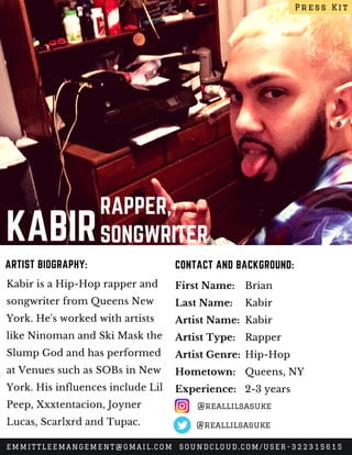 KABIR
RAPPER,
SONGWRITER
Kabir is a Hip-Hop rapper and
songwriter from Queens New
York. He's worked with artists
like Ninoman and Ski Mask the
Slump God and has performed
at Venues such as SOBs in New
York. His influences include Lil
Peep, Xxxtentacion, Joyner
Lucas, Scarlxrd and Tupac.
CONTACT AND BACKGROUND:ARTIST BIOGRAPHY:
First Name:
Last Name:
Artist Name:
Artist Type:
Artist Genre:
Hometown:
Experience:
Brian
Kabir
Kabir
Rapper
Hip-Hop
Queens, NY
2-3 years
Press Kit
EMMITTLEEMANGEMENT@GMAIL.COM SOUNDCLOUD.COM/USER-322315615
@reallilsasuke
@reallilsasuke
 