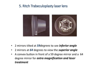5. Ritch Trabeculoplasty laser lens
• 2 mirrors tilted at 59degrees to see inferior angle
• 2 mirrors at 64 degrees to view the superior angle
• A convex button in front of a 59 degree mirror and a 64
degree mirror for extra magnification and laser
treatment
 