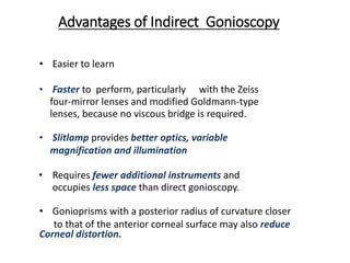Advantages of Indirect Gonioscopy
• Easier to learn
• Faster to perform, particularly with the Zeiss
four-mirror lenses and modified Goldmann-type
lenses, because no viscous bridge is required.
• Slitlamp provides better optics, variable
magnification and illumination
• Requires fewer additional instruments and
occupies less space than direct gonioscopy.
• Gonioprisms with a posterior radius of curvature closer
to that of the anterior corneal surface may also reduce
Corneal distortion.
 