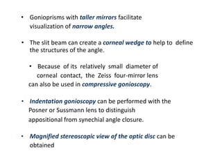 • Gonioprisms with taller mirrors facilitate
visualization of narrow angles.
• The slit beam can create a corneal wedge to help to define
the structures of the angle.
• Because of its relatively small diameter of
corneal contact, the Zeiss four-mirror lens
can also be used in compressive gonioscopy.
• Indentation gonioscopy can be performed with the
Posner or Sussmann lens to distinguish
appositional from synechial angle closure.
• Magnified stereoscopic view of the optic disc can be
obtained
 