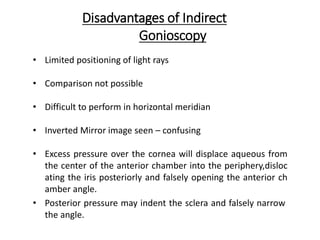 Disadvantages of Indirect
Gonioscopy
• Limited positioning of light rays
• Comparison not possible
• Difficult to perform in horizontal meridian
• Inverted Mirror image seen – confusing
• Excess pressure over the cornea will displace aqueous from
the center of the anterior chamber into the periphery,disloc
ating the iris posteriorly and falsely opening the anterior ch
amber angle.
• Posterior pressure may indent the sclera and falsely narrow
the angle.
 