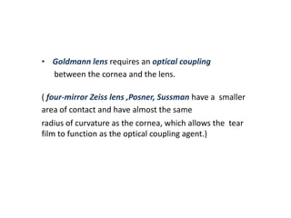 • Goldmann lens requires an optical coupling
between the cornea and the lens.
( four-mirror Zeiss lens ,Posner, Sussman have a smaller
area of contact and have almost the same
radius of curvature as the cornea, which allows the tear
film to function as the optical coupling agent.)
 