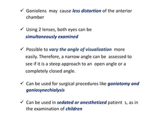  Goniolens may cause less distortion of the anterior
chamber
 Using 2 lenses, both eyes can be
simultaneously examined
 Possible to vary the angle of visualization more
easily. Therefore, a narrow angle can be assessed to
see if it is a steep approach to an open angle or a
completely closed angle.
 Can be used for surgical procedures like goniotomy and
goniosynechialysis
 Can be used in sedated or anesthetized patient s, as in
the examination of children
 