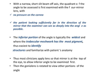 • With a narrow, short slit beam off axis, the quadrant o f the
angle to be assessed is first examined with the f our-mirror
lens, with
 no pressure on the cornea
 the patient looking sufficiently far in the direction of the
mirror that the examiner can see as deeply into the angl e as
possible.
• The inferior portion of the angle is typically the widest and
where the trabecular meshwork has the most pigment,
thus easiest to identify
structures and familiarize with patient ‘s anatomy
• Thus most clinicians apply lens so that mirror is at the top of
the eye, to allow inferior angle to be examined first.
• Then the goniolens is rotated to view other portions of the
angle
 