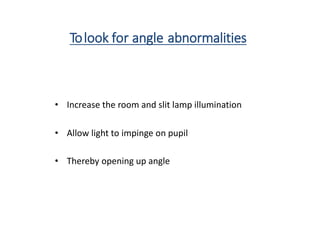 Tolook for angle abnormalities
• Increase the room and slit lamp illumination
• Allow light to impinge on pupil
• Thereby opening up angle
 