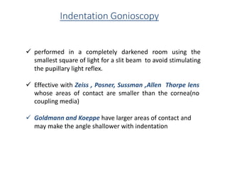 Indentation Gonioscopy
 performed in a completely darkened room using the
smallest square of light for a slit beam to avoid stimulating
the pupillary light reflex.
 Effective with Zeiss , Posner, Sussman ,Allen Thorpe lens
whose areas of contact are smaller than the cornea(no
coupling media)
 Goldmann and Koeppe have larger areas of contact and
may make the angle shallower with indentation
 