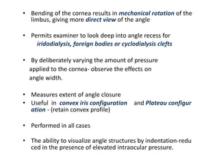 • Bending of the cornea results in mechanical rotation of the
limbus, giving more direct view of the angle
• Permits examiner to look deep into angle recess for
iridodialysis, foreign bodies or cyclodialysis clefts
• By deliberately varying the amount of pressure
applied to the cornea- observe the effects on
angle width.
• Measures extent of angle closure
• Useful in convex iris configuration and Plateau configur
ation - (retain convex profile)
• Performed in all cases
• The ability to visualize angle structures by indentation-redu
ced in the presence of elevated intraocular pressure.
 