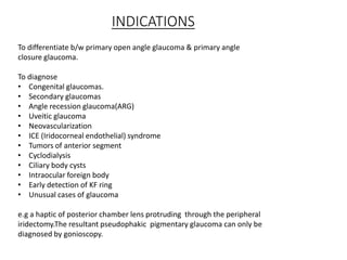 INDICATIONS
To differentiate b/w primary open angle glaucoma & primary angle
closure glaucoma.
To diagnose
• Congenital glaucomas.
• Secondary glaucomas
• Angle recession glaucoma(ARG)
• Uveitic glaucoma
• Neovascularization
• ICE (Iridocorneal endothelial) syndrome
• Tumors of anterior segment
• Cyclodialysis
• Ciliary body cysts
• Intraocular foreign body
• Early detection of KF ring
• Unusual cases of glaucoma
e.g a haptic of posterior chamber lens protruding through the peripheral
iridectomy.The resultant pseudophakic pigmentary glaucoma can only be
diagnosed by gonioscopy.
 